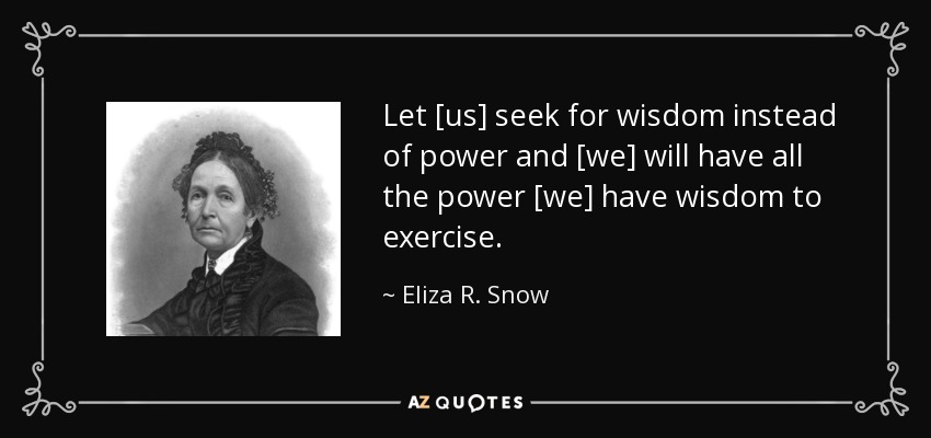 Let [us] seek for wisdom instead of power and [we] will have all the power [we] have wisdom to exercise. - Eliza R. Snow