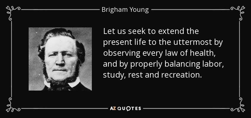 Let us seek to extend the present life to the uttermost by observing every law of health, and by properly balancing labor, study, rest and recreation. - Brigham Young