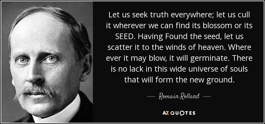 Let us seek truth everywhere; let us cull it wherever we can find its blossom or its SEED. Having Found the seed, let us scatter it to the winds of heaven. Where ever it may blow, it will germinate. There is no lack in this wide universe of souls that will form the new ground. - Romain Rolland