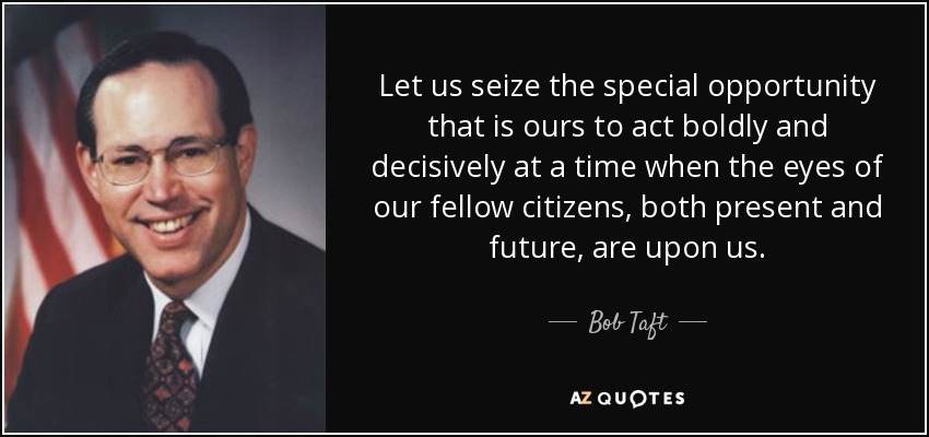 Let us seize the special opportunity that is ours to act boldly and decisively at a time when the eyes of our fellow citizens, both present and future, are upon us. - Bob Taft