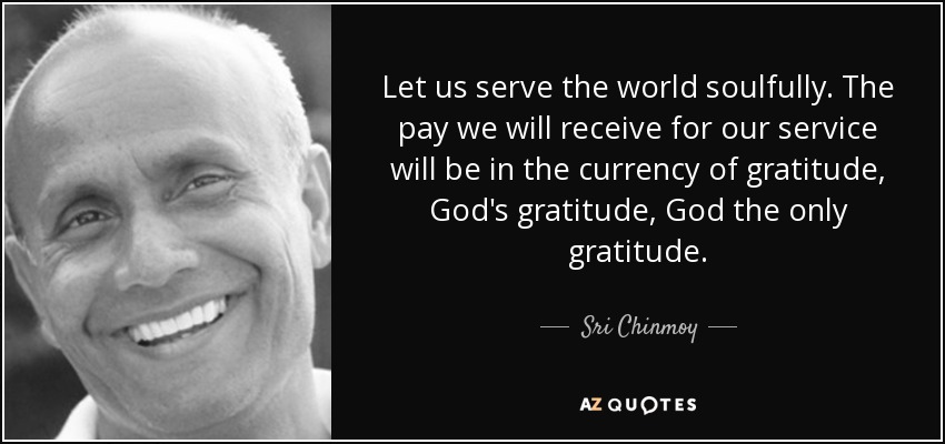 Let us serve the world soulfully. The pay we will receive for our service will be in the currency of gratitude, God's gratitude, God the only gratitude. - Sri Chinmoy