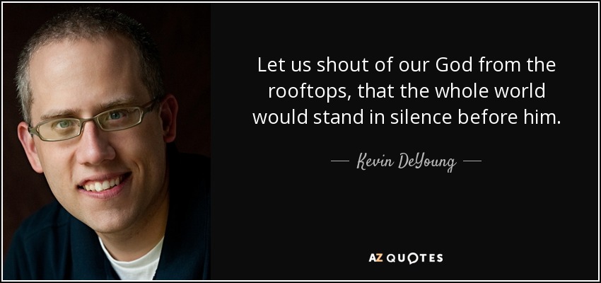 Let us shout of our God from the rooftops, that the whole world would stand in silence before him. - Kevin DeYoung