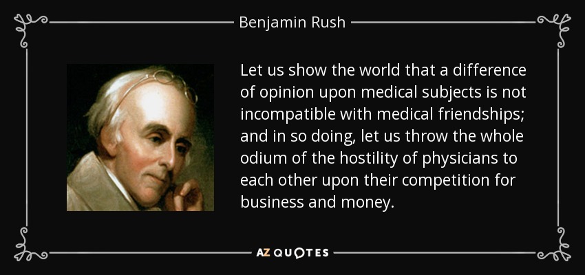 Let us show the world that a difference of opinion upon medical subjects is not incompatible with medical friendships; and in so doing, let us throw the whole odium of the hostility of physicians to each other upon their competition for business and money. - Benjamin Rush