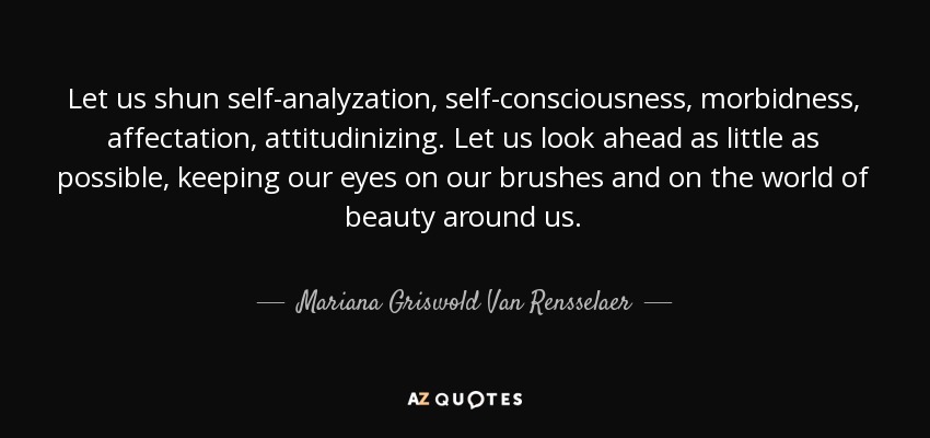 Let us shun self-analyzation, self-consciousness, morbidness, affectation, attitudinizing. Let us look ahead as little as possible, keeping our eyes on our brushes and on the world of beauty around us. - Mariana Griswold Van Rensselaer