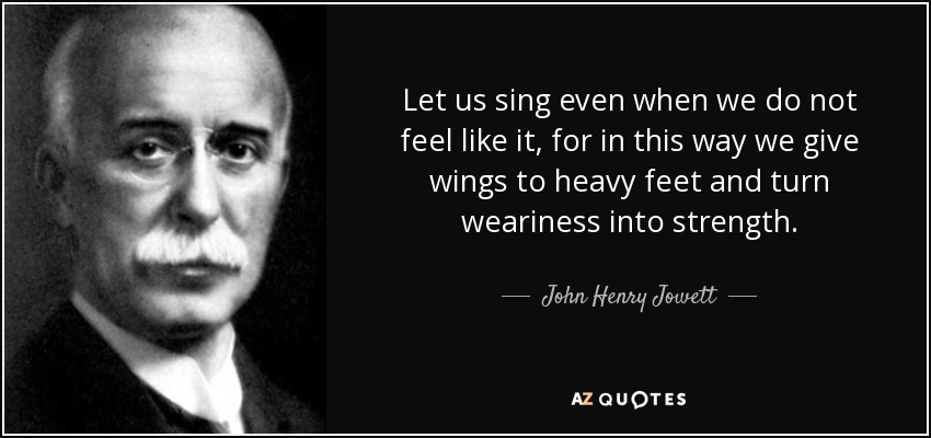 Let us sing even when we do not feel like it, for in this way we give wings to heavy feet and turn weariness into strength. - John Henry Jowett