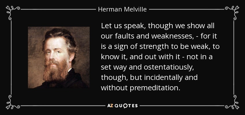 Let us speak, though we show all our faults and weaknesses, - for it is a sign of strength to be weak, to know it, and out with it - not in a set way and ostentatiously, though, but incidentally and without premeditation. - Herman Melville