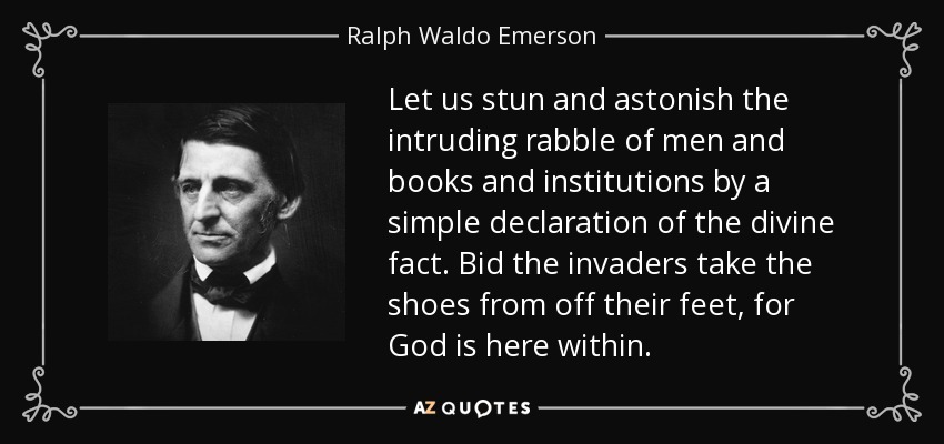 Let us stun and astonish the intruding rabble of men and books and institutions by a simple declaration of the divine fact. Bid the invaders take the shoes from off their feet, for God is here within. - Ralph Waldo Emerson