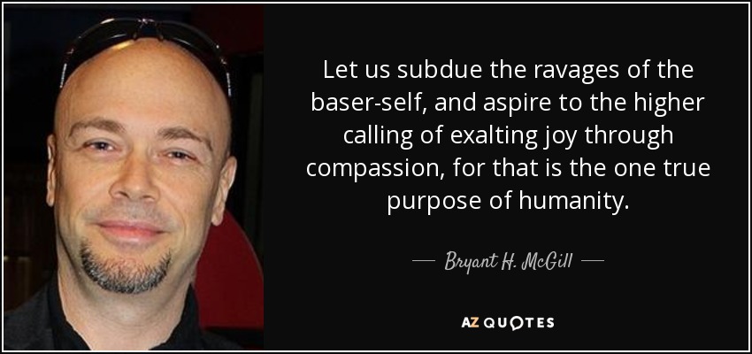 Let us subdue the ravages of the baser-self, and aspire to the higher calling of exalting joy through compassion, for that is the one true purpose of humanity. - Bryant H. McGill