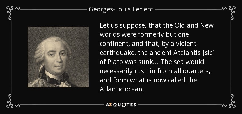Let us suppose, that the Old and New worlds were formerly but one continent, and that, by a violent earthquake, the ancient Atalantis [sic] of Plato was sunk ... The sea would necessarily rush in from all quarters, and form what is now called the Atlantic ocean. - Georges-Louis Leclerc, Comte de Buffon