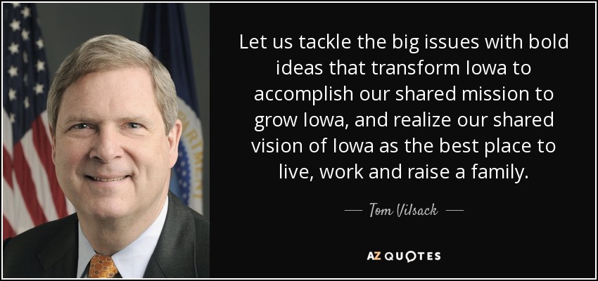 Let us tackle the big issues with bold ideas that transform Iowa to accomplish our shared mission to grow Iowa, and realize our shared vision of Iowa as the best place to live, work and raise a family. - Tom Vilsack