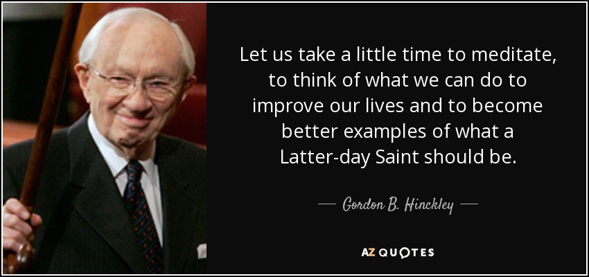 Let us take a little time to meditate, to think of what we can do to improve our lives and to become better examples of what a Latter-day Saint should be. - Gordon B. Hinckley