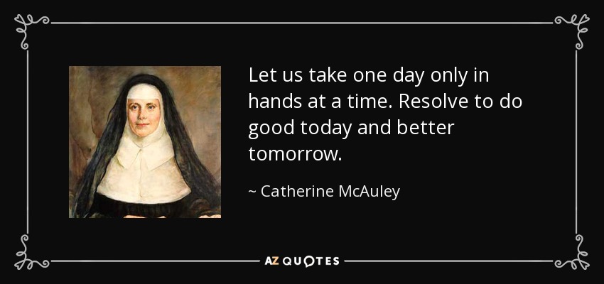 Let us take one day only in hands at a time. Resolve to do good today and better tomorrow. - Catherine McAuley