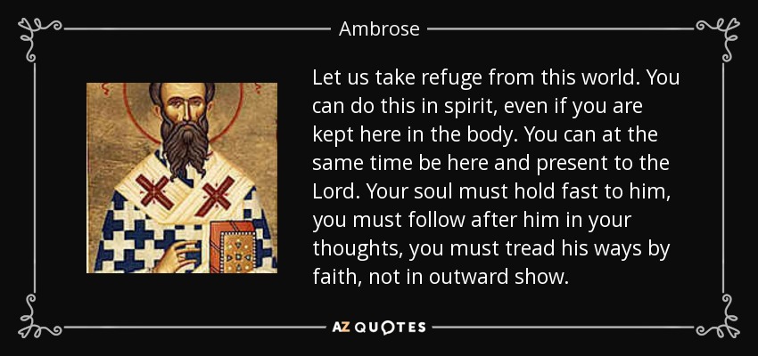 Let us take refuge from this world. You can do this in spirit, even if you are kept here in the body. You can at the same time be here and present to the Lord. Your soul must hold fast to him, you must follow after him in your thoughts, you must tread his ways by faith, not in outward show. - Ambrose
