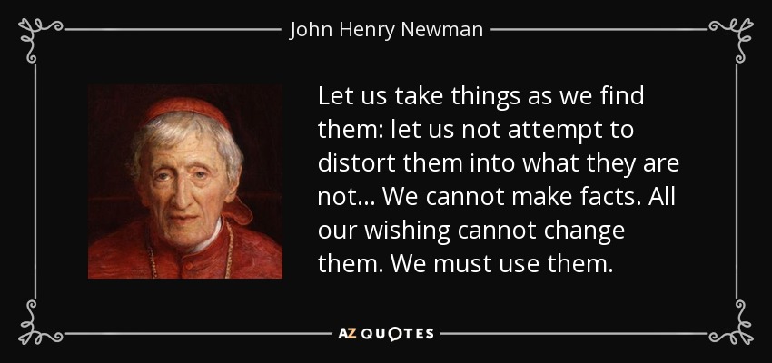 Let us take things as we find them: let us not attempt to distort them into what they are not... We cannot make facts. All our wishing cannot change them. We must use them. - John Henry Newman
