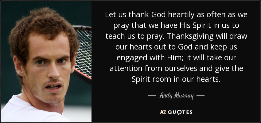 Let us thank God heartily as often as we pray that we have His Spirit in us to teach us to pray. Thanksgiving will draw our hearts out to God and keep us engaged with Him; it will take our attention from ourselves and give the Spirit room in our hearts. - Andy Murray