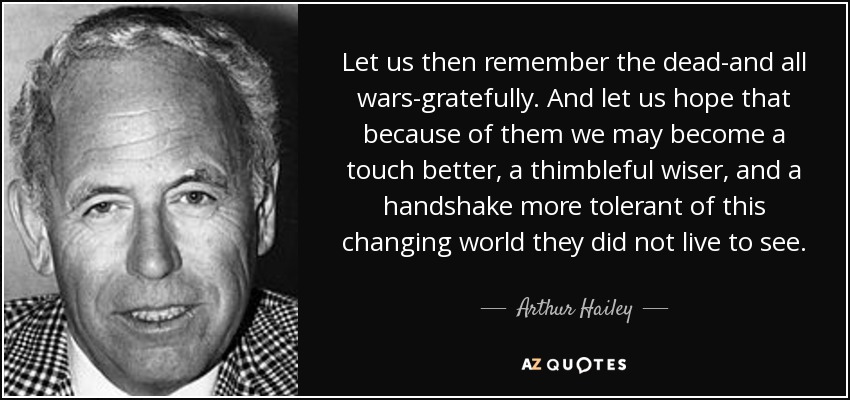 Let us then remember the dead-and all wars-gratefully. And let us hope that because of them we may become a touch better, a thimbleful wiser, and a handshake more tolerant of this changing world they did not live to see. - Arthur Hailey