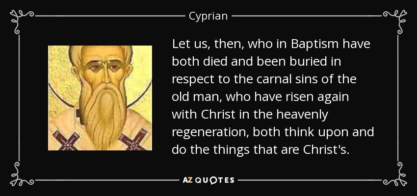 Let us, then, who in Baptism have both died and been buried in respect to the carnal sins of the old man, who have risen again with Christ in the heavenly regeneration, both think upon and do the things that are Christ's. - Cyprian