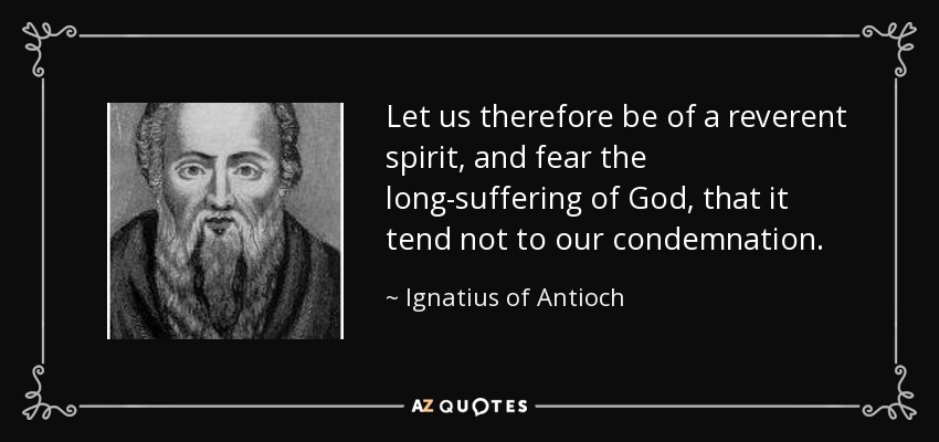 Let us therefore be of a reverent spirit, and fear the long-suffering of God, that it tend not to our condemnation. - Ignatius of Antioch