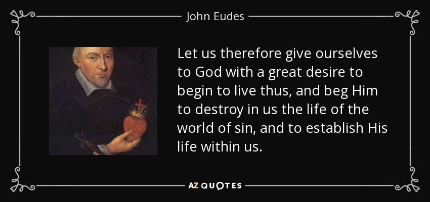 Let us therefore give ourselves to God with a great desire to begin to live thus, and beg Him to destroy in us the life of the world of sin, and to establish His life within us. - John Eudes