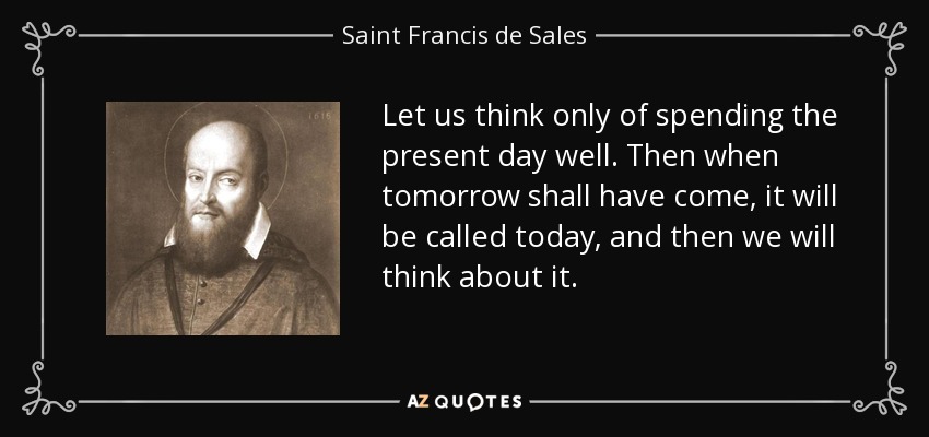Let us think only of spending the present day well. Then when tomorrow shall have come, it will be called today, and then we will think about it. - Saint Francis de Sales