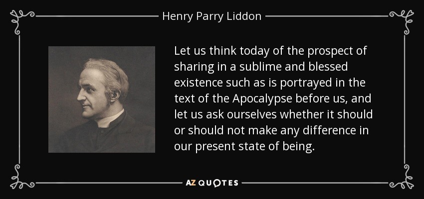 Let us think today of the prospect of sharing in a sublime and blessed existence such as is portrayed in the text of the Apocalypse before us, and let us ask ourselves whether it should or should not make any difference in our present state of being. - Henry Parry Liddon