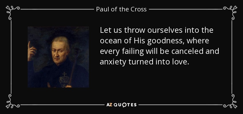 Let us throw ourselves into the ocean of His goodness, where every failing will be canceled and anxiety turned into love. - Paul of the Cross