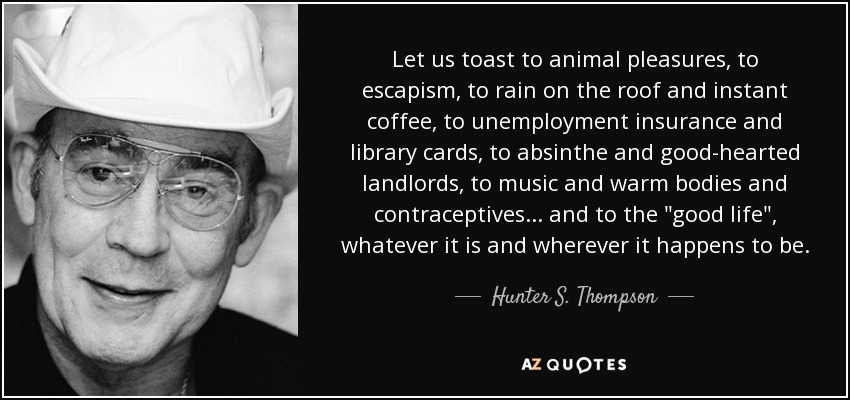 Let us toast to animal pleasures, to escapism, to rain on the roof and instant coffee, to unemployment insurance and library cards, to absinthe and good-hearted landlords, to music and warm bodies and contraceptives... and to the 