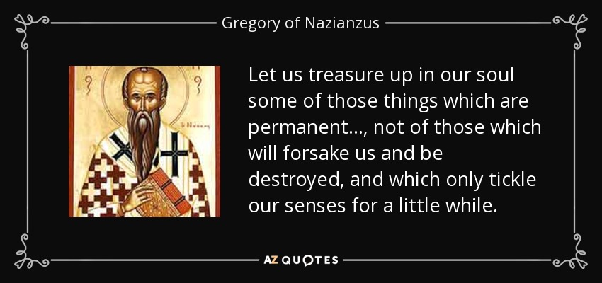 Let us treasure up in our soul some of those things which are permanent..., not of those which will forsake us and be destroyed, and which only tickle our senses for a little while. - Gregory of Nazianzus