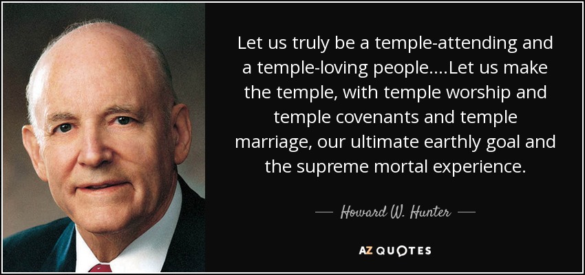 Let us truly be a temple-attending and a temple-loving people….Let us make the temple, with temple worship and temple covenants and temple marriage, our ultimate earthly goal and the supreme mortal experience. - Howard W. Hunter