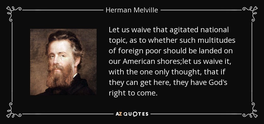Let us waive that agitated national topic, as to whether such multitudes of foreign poor should be landed on our American shores;let us waive it, with the one only thought, that if they can get here, they have God's right to come. - Herman Melville
