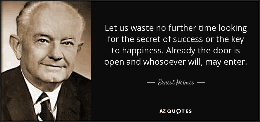 Let us waste no further time looking for the secret of success or the key to happiness. Already the door is open and whosoever will, may enter. - Ernest Holmes