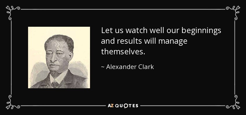Let us watch well our beginnings and results will manage themselves. - Alexander Clark