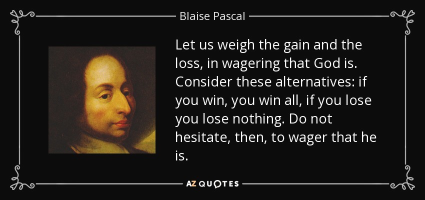 Let us weigh the gain and the loss, in wagering that God is. Consider these alternatives: if you win, you win all, if you lose you lose nothing. Do not hesitate, then, to wager that he is. - Blaise Pascal