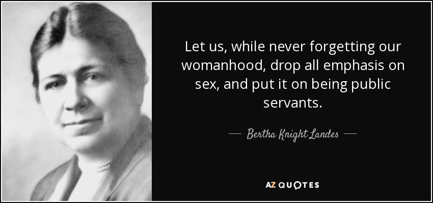 Let us, while never forgetting our womanhood, drop all emphasis on sex, and put it on being public servants. - Bertha Knight Landes
