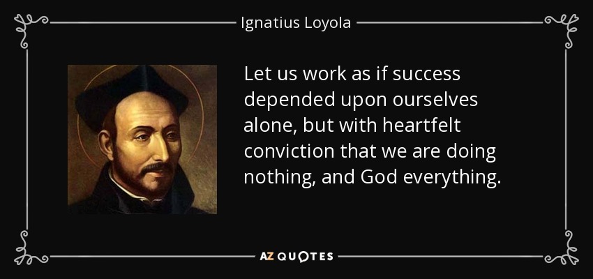 Let us work as if success depended upon ourselves alone, but with heartfelt conviction that we are doing nothing, and God everything. - Ignatius of Loyola