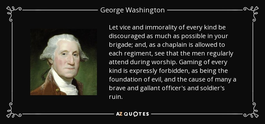 Let vice and immorality of every kind be discouraged as much as possible in your brigade; and, as a chaplain is allowed to each regiment, see that the men regularly attend during worship. Gaming of every kind is expressly forbidden, as being the foundation of evil, and the cause of many a brave and gallant officer's and soldier's ruin. - George Washington