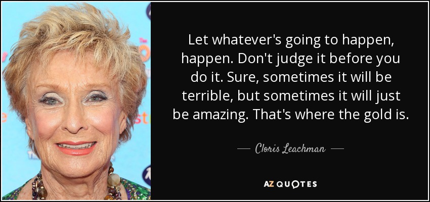 Let whatever's going to happen, happen. Don't judge it before you do it. Sure, sometimes it will be terrible, but sometimes it will just be amazing. That's where the gold is. - Cloris Leachman