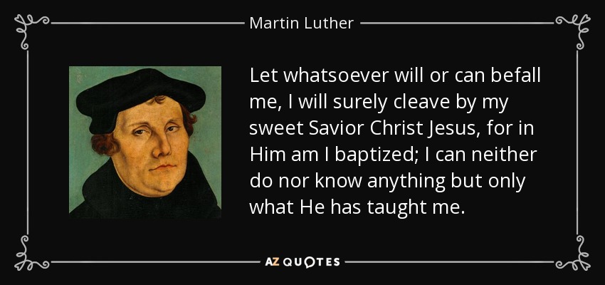 Let whatsoever will or can befall me, I will surely cleave by my sweet Savior Christ Jesus, for in Him am I baptized; I can neither do nor know anything but only what He has taught me. - Martin Luther