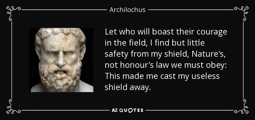 Let who will boast their courage in the field, I find but little safety from my shield, Nature's, not honour's law we must obey: This made me cast my useless shield away. - Archilochus