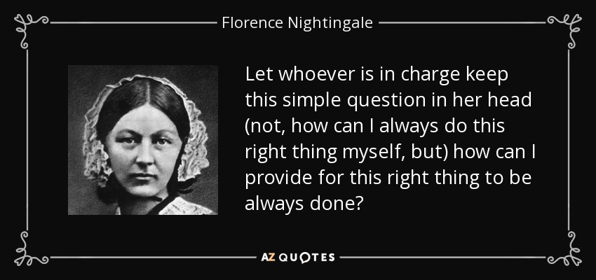 Let whoever is in charge keep this simple question in her head (not, how can I always do this right thing myself, but) how can I provide for this right thing to be always done? - Florence Nightingale