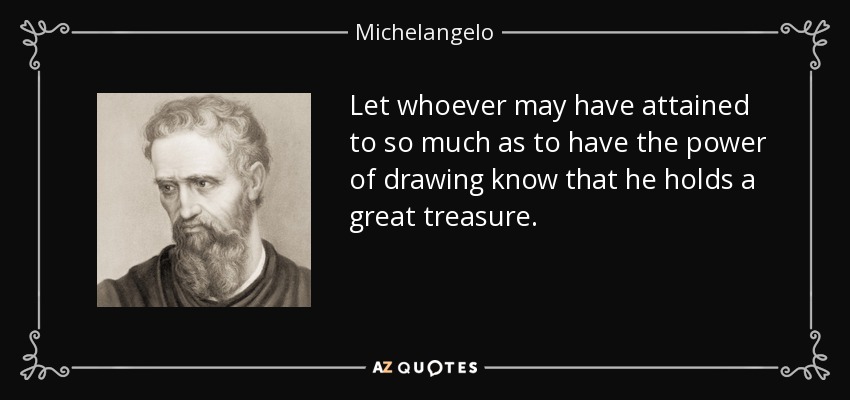 Let whoever may have attained to so much as to have the power of drawing know that he holds a great treasure. - Michelangelo