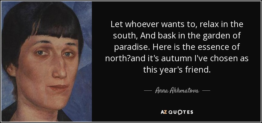 Let whoever wants to, relax in the south, And bask in the garden of paradise. Here is the essence of northand it's autumn I've chosen as this year's friend. - Anna Akhmatova