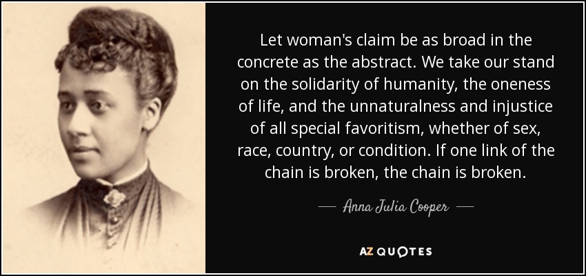 Let woman's claim be as broad in the concrete as the abstract. We take our stand on the solidarity of humanity, the oneness of life, and the unnaturalness and injustice of all special favoritism, whether of sex, race, country, or condition. If one link of the chain is broken, the chain is broken. - Anna Julia Cooper