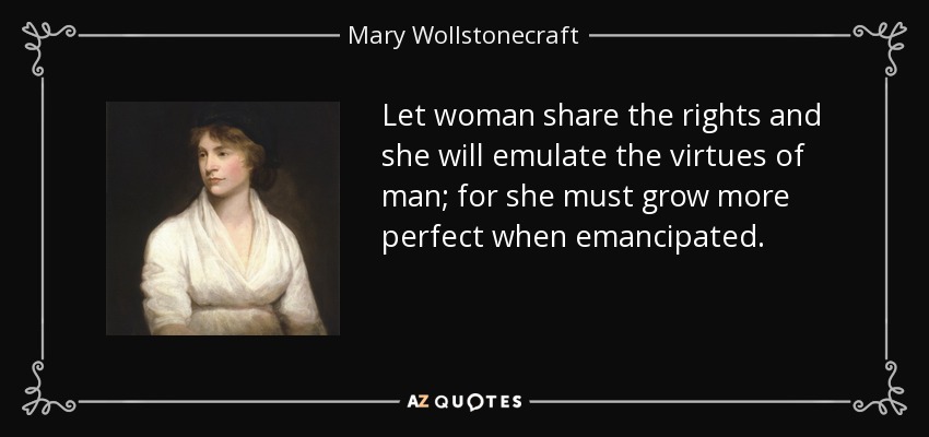 Let woman share the rights and she will emulate the virtues of man; for she must grow more perfect when emancipated. - Mary Wollstonecraft