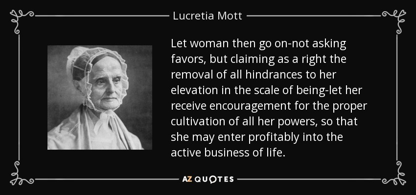 Let woman then go on-not asking favors, but claiming as a right the removal of all hindrances to her elevation in the scale of being-let her receive encouragement for the proper cultivation of all her powers, so that she may enter profitably into the active business of life. - Lucretia Mott