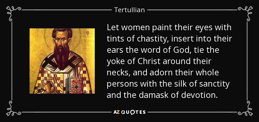 Let women paint their eyes with tints of chastity, insert into their ears the word of God, tie the yoke of Christ around their necks, and adorn their whole persons with the silk of sanctity and the damask of devotion. - Tertullian