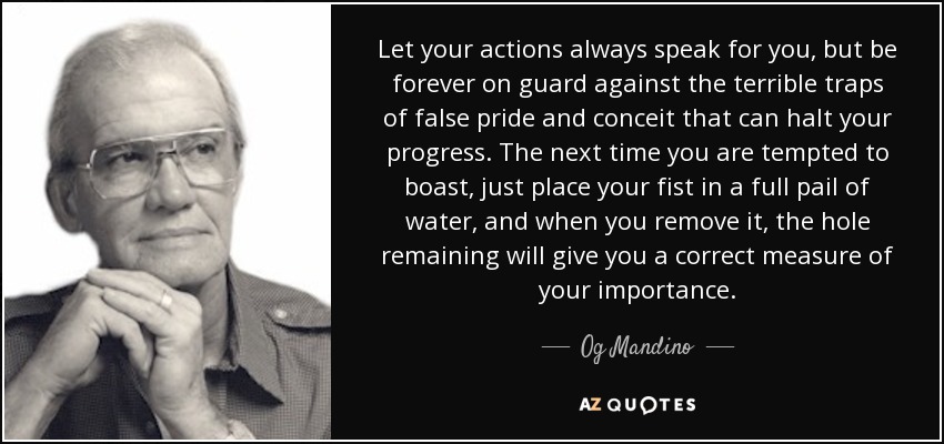 Let your actions always speak for you, but be forever on guard against the terrible traps of false pride and conceit that can halt your progress. The next time you are tempted to boast, just place your fist in a full pail of water, and when you remove it, the hole remaining will give you a correct measure of your importance. - Og Mandino