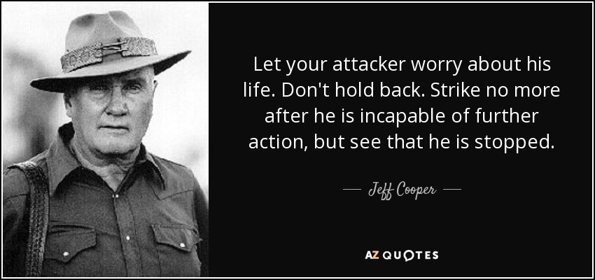 Let your attacker worry about his life. Don't hold back. Strike no more after he is incapable of further action, but see that he is stopped. - Jeff Cooper
