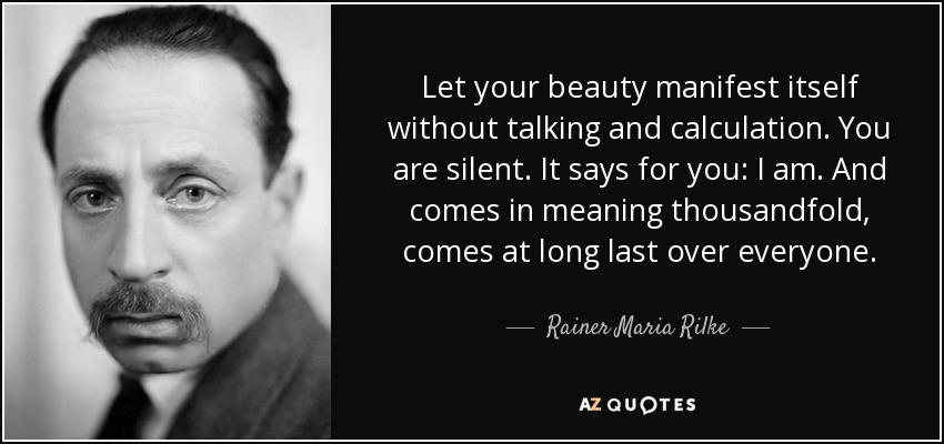 Let your beauty manifest itself without talking and calculation.​ You are silent. It says for you: I am. And comes in meaning thousandfold​, comes at long last over everyone. - Rainer Maria Rilke