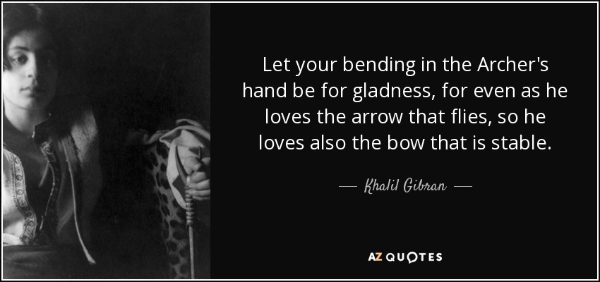 Let your bending in the Archer's hand be for gladness, for even as he loves the arrow that flies, so he loves also the bow that is stable. - Khalil Gibran